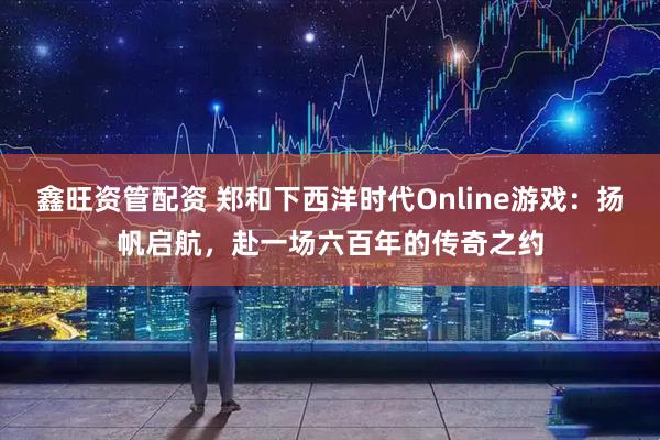 鑫旺资管配资 郑和下西洋时代Online游戏：扬帆启航，赴一场六百年的传奇之约