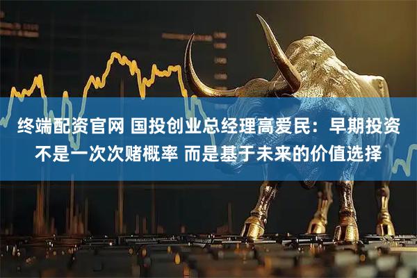 终端配资官网 国投创业总经理高爱民：早期投资不是一次次赌概率 而是基于未来的价值选择