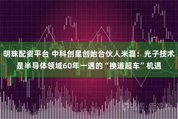 明珠配资平台 中科创星创始合伙人米磊：光子技术是半导体领域60年一遇的“换道超车”机遇