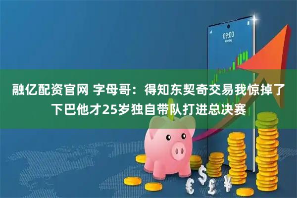 融亿配资官网 字母哥：得知东契奇交易我惊掉了下巴他才25岁独自带队打进总决赛