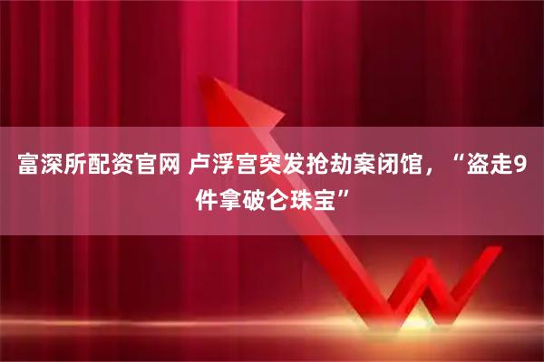 富深所配资官网 卢浮宫突发抢劫案闭馆，“盗走9件拿破仑珠宝”