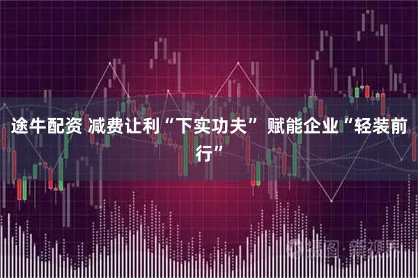 途牛配资 减费让利“下实功夫” 赋能企业“轻装前行”