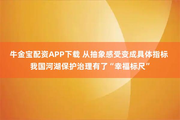 牛金宝配资APP下载 从抽象感受变成具体指标 我国河湖保护治理有了“幸福标尺”