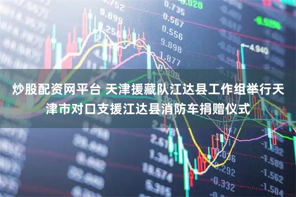 炒股配资网平台 天津援藏队江达县工作组举行天津市对口支援江达县消防车捐赠仪式