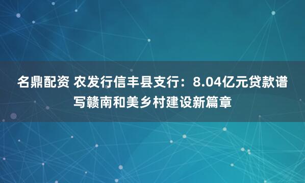 名鼎配资 农发行信丰县支行：8.04亿元贷款谱写赣南和美乡村建设新篇章