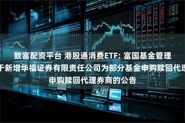 致富配资平台 港股通消费ETF: 富国基金管理有限公司关于新增华福证券有限责任公司为部分基金申购赎回代理券商的公告