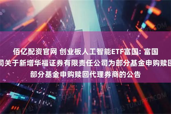 佰亿配资官网 创业板人工智能ETF富国: 富国基金管理有限公司关于新增华福证券有限责任公司为部分基金申购赎回代理券商的公告