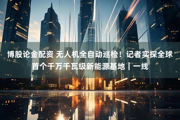 博股论金配资 无人机全自动巡检！记者实探全球首个千万千瓦级新能源基地｜一线