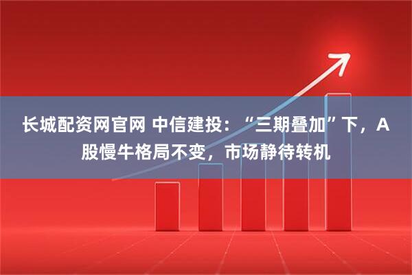 长城配资网官网 中信建投：“三期叠加”下，A股慢牛格局不变，市场静待转机