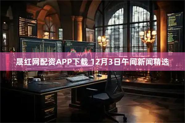 晟红网配资APP下载 12月3日午间新闻精选