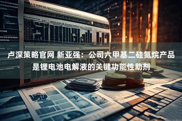卢深策略官网 新亚强：公司六甲基二硅氮烷产品是锂电池电解液的关键功能性助剂