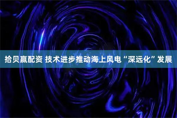 拾贝赢配资 技术进步推动海上风电“深远化”发展