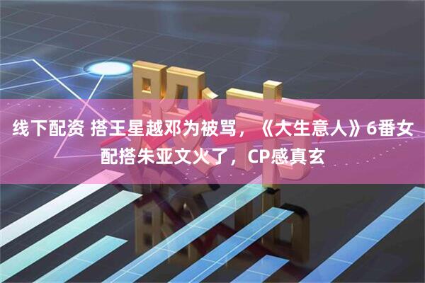 线下配资 搭王星越邓为被骂，《大生意人》6番女配搭朱亚文火了，CP感真玄