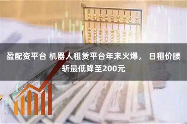 盈配资平台 机器人租赁平台年末火爆， 日租价腰斩最低降至200元