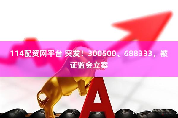 114配资网平台 突发!300500、688333,被证监会立案