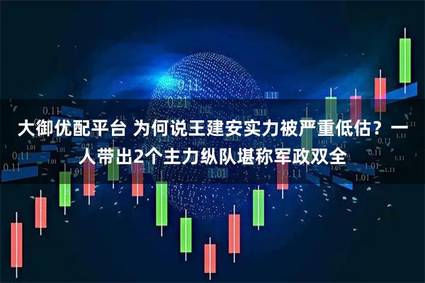 大御优配平台 为何说王建安实力被严重低估？一人带出2个主力纵队堪称军政双全