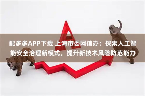 配多多APP下载 上海市委网信办：探索人工智能安全治理新模式，提升新技术风险防范能力