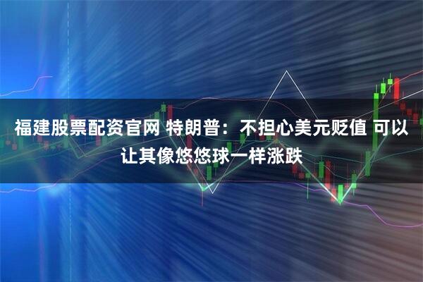 福建股票配资官网 特朗普：不担心美元贬值 可以让其像悠悠球一样涨跌