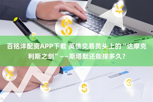 百铭洋配资APP下载 英债交易员头上的“达摩克利斯之剑”——斯塔默还能撑多久？