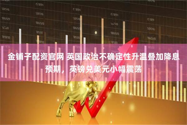 金铺子配资官网 英国政治不确定性升温叠加降息预期，英镑兑美元小幅震荡