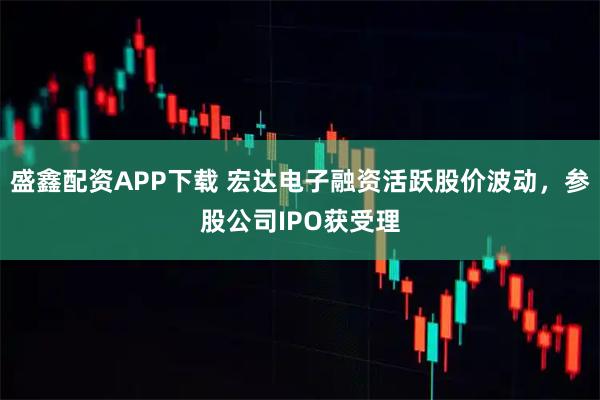 盛鑫配资APP下载 宏达电子融资活跃股价波动，参股公司IPO获受理