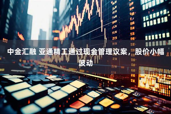 中金汇融 亚通精工通过现金管理议案，股价小幅波动