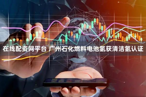 在线配资网平台 广州石化燃料电池氢获清洁氢认证