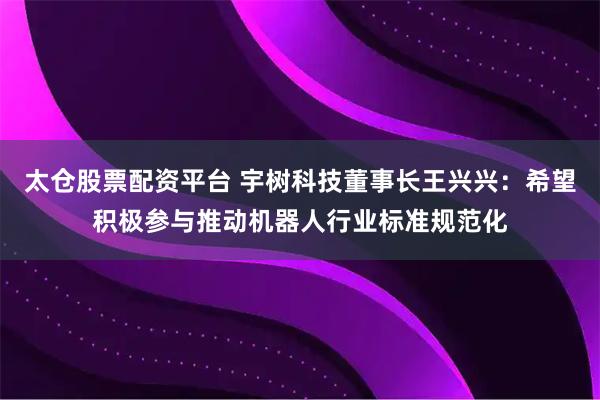 太仓股票配资平台 宇树科技董事长王兴兴：希望积极参与推动机器人行业标准规范化