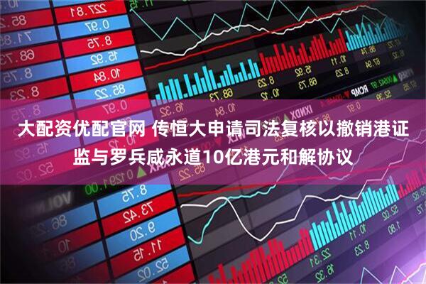 大配资优配官网 传恒大申请司法复核以撤销港证监与罗兵咸永道10亿港元和解协议